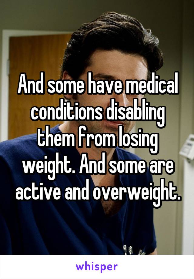 And some have medical conditions disabling them from losing weight. And some are active and overweight.