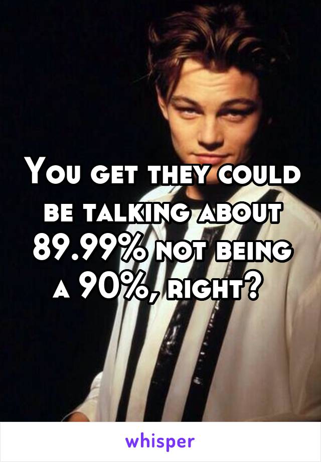 You get they could be talking about 89.99% not being a 90%, right? 