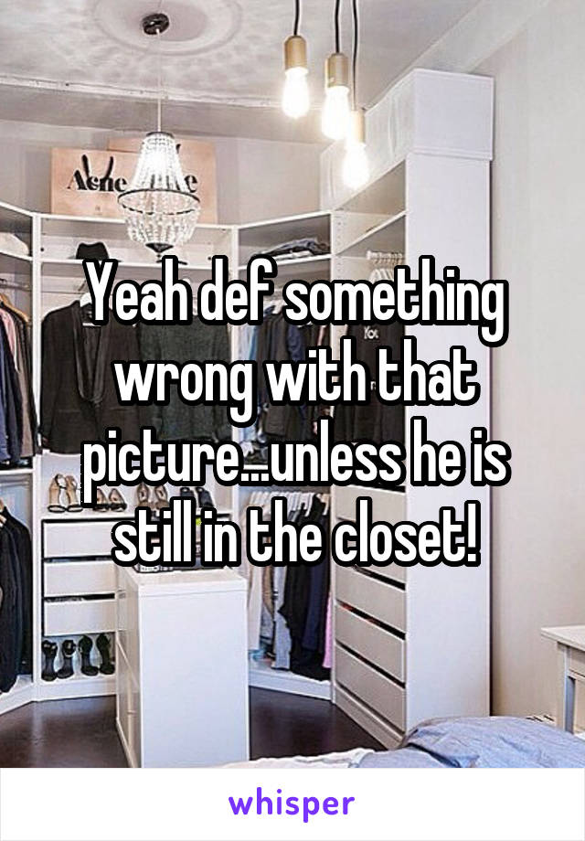 Yeah def something wrong with that picture...unless he is still in the closet!