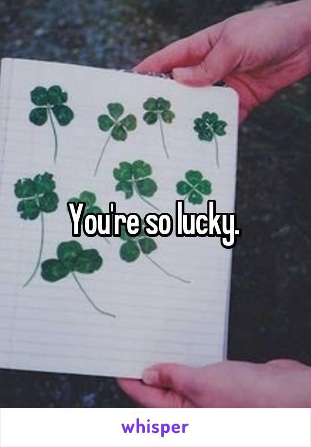 You're so lucky. 