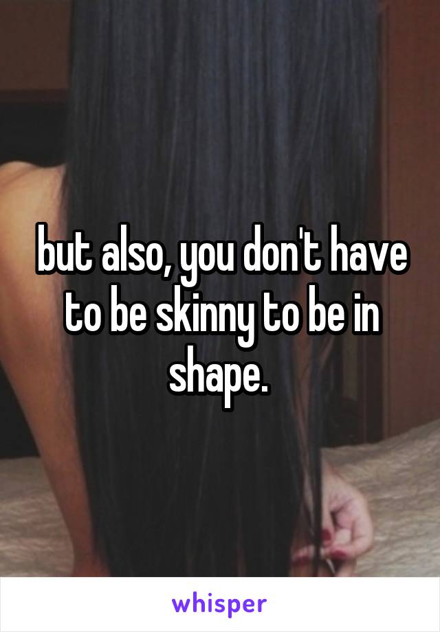 but also, you don't have to be skinny to be in shape. 