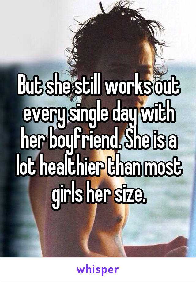 But she still works out every single day with her boyfriend. She is a lot healthier than most girls her size.