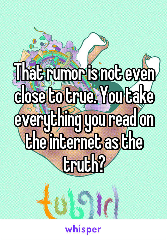 That rumor is not even close to true. You take everything you read on the internet as the truth?