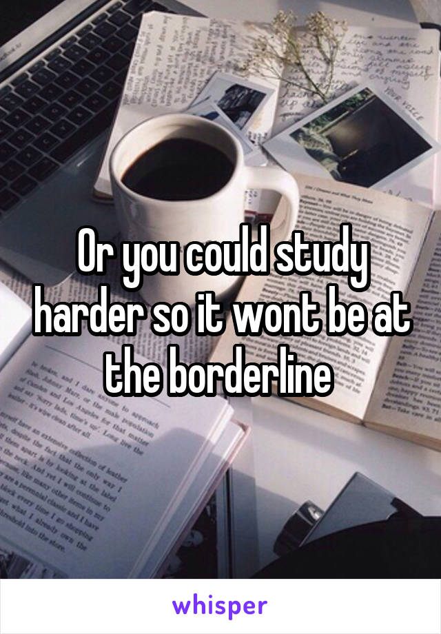 Or you could study harder so it wont be at the borderline 