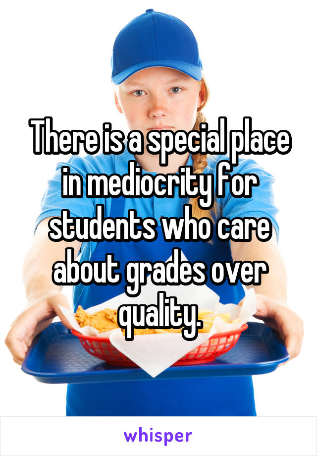 There is a special place in mediocrity for students who care about grades over quality.