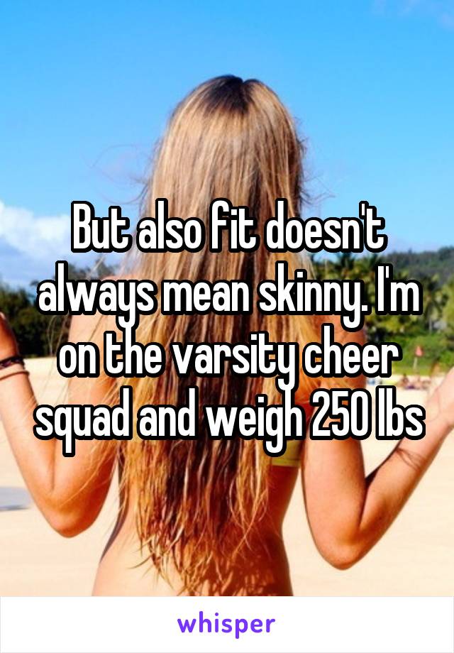 But also fit doesn't always mean skinny. I'm on the varsity cheer squad and weigh 250 lbs