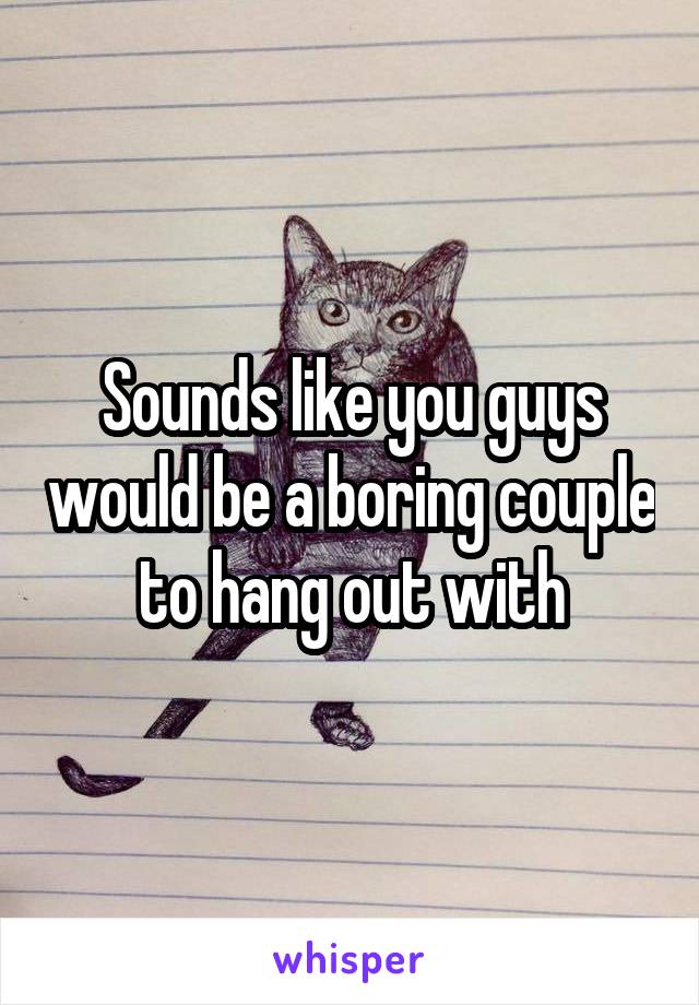 Sounds like you guys would be a boring couple to hang out with