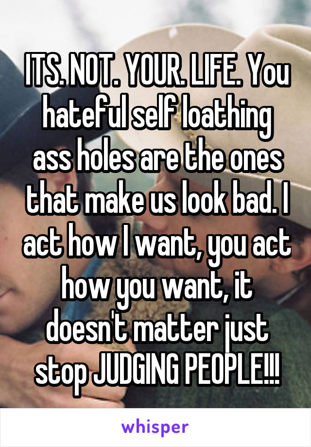 ITS. NOT. YOUR. LIFE. You hateful self loathing ass holes are the ones that make us look bad. I act how I want, you act how you want, it doesn't matter just stop JUDGING PEOPLE!!!