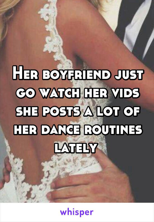 Her boyfriend just go watch her vids she posts a lot of her dance routines lately 