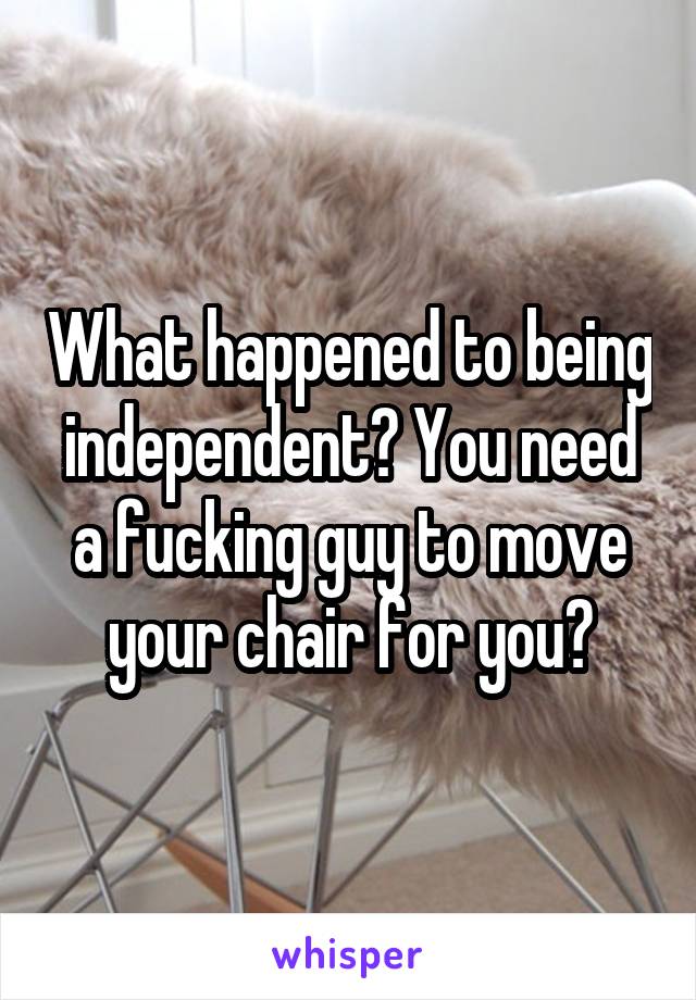 What happened to being independent? You need a fucking guy to move your chair for you?