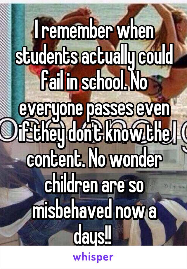 I remember when students actually could fail in school. No everyone passes even if they don't know the content. No wonder children are so misbehaved now a days!! 