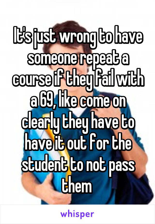 It's just wrong to have someone repeat a course if they fail with a 69, like come on clearly they have to have it out for the student to not pass them 