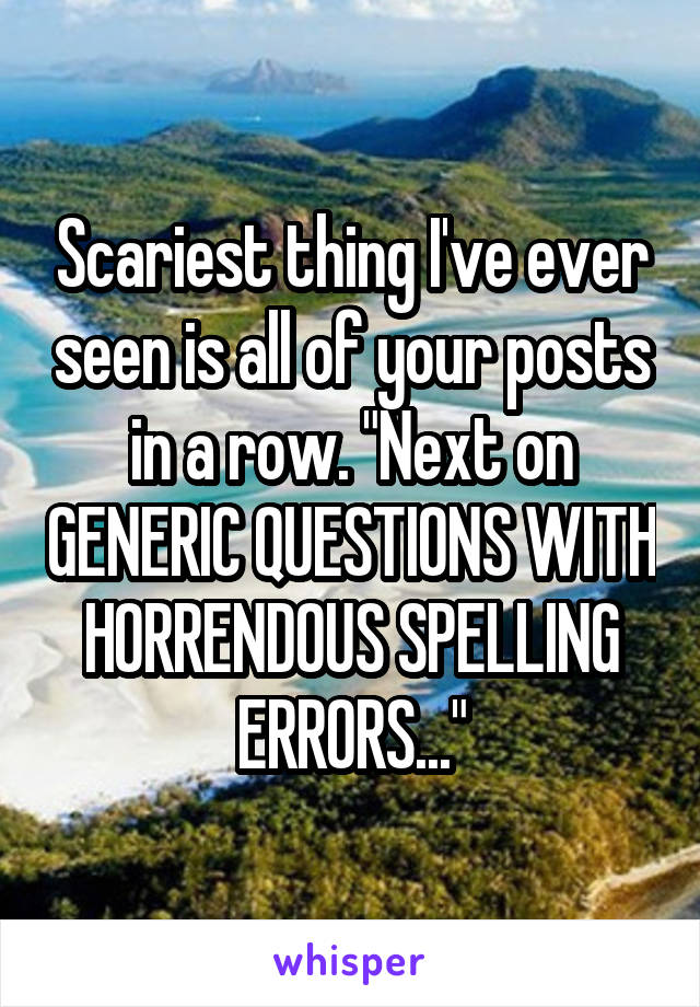 Scariest thing I've ever seen is all of your posts in a row. "Next on GENERIC QUESTIONS WITH HORRENDOUS SPELLING ERRORS..."