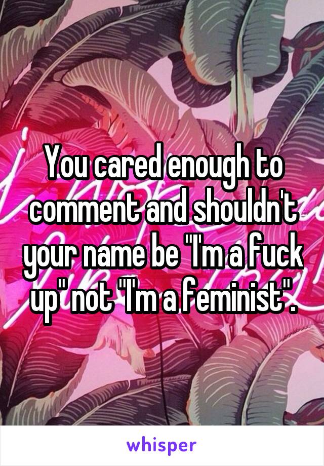 You cared enough to comment and shouldn't your name be "I'm a fuck up" not "I'm a feminist".