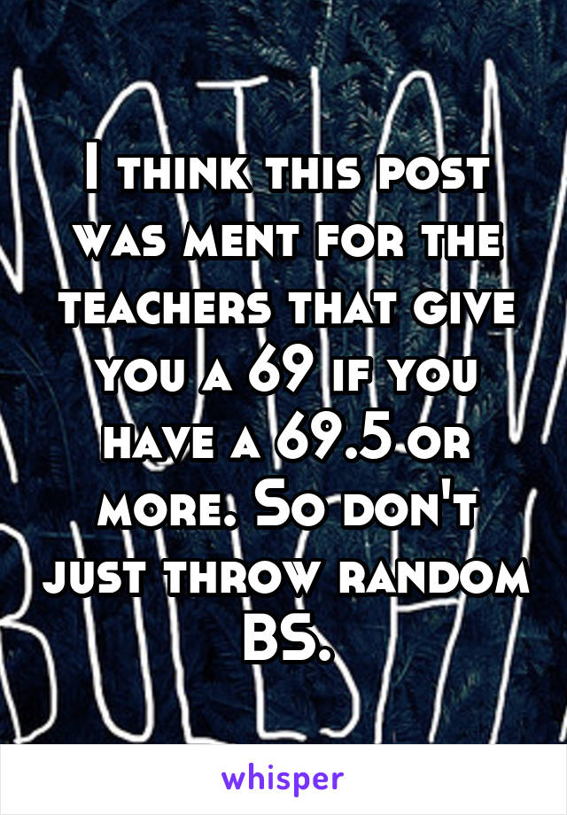 I think this post was ment for the teachers that give you a 69 if you have a 69.5 or more. So don't just throw random BS.