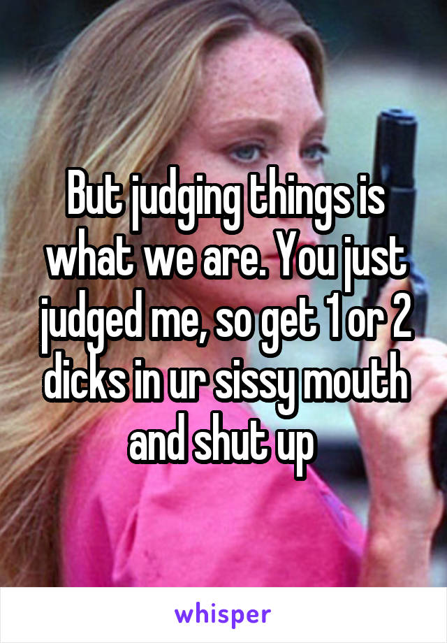 But judging things is what we are. You just judged me, so get 1 or 2 dicks in ur sissy mouth and shut up 