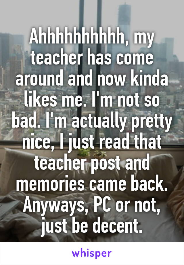 Ahhhhhhhhhh, my teacher has come around and now kinda likes me. I'm not so bad. I'm actually pretty nice, I just read that teacher post and memories came back. Anyways, PC or not, just be decent.