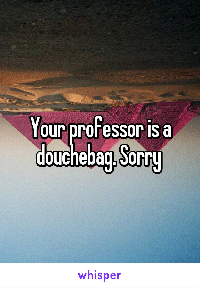 Your professor is a douchebag. Sorry 