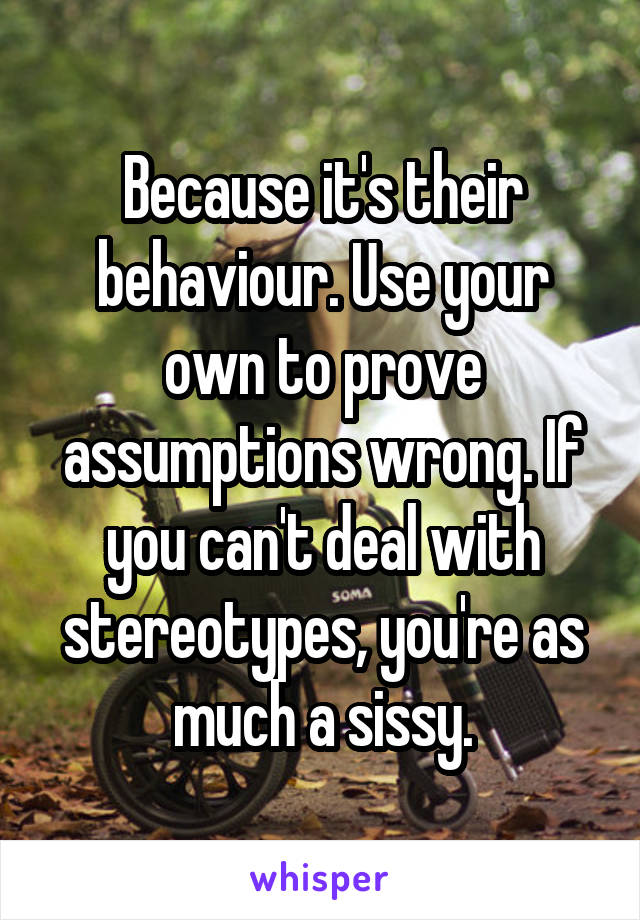 Because it's their behaviour. Use your own to prove assumptions wrong. If you can't deal with stereotypes, you're as much a sissy.