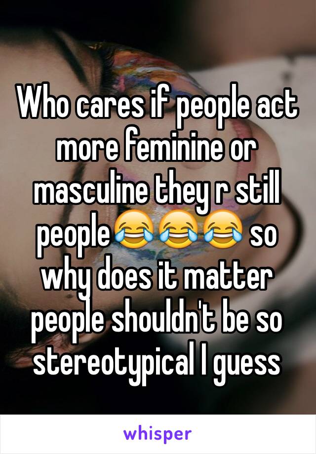 Who cares if people act more feminine or masculine they r still people😂😂😂 so why does it matter people shouldn't be so stereotypical I guess