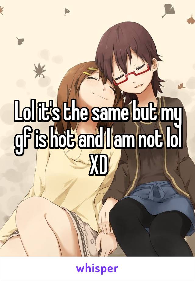 Lol it's the same but my gf is hot and I am not lol
XD