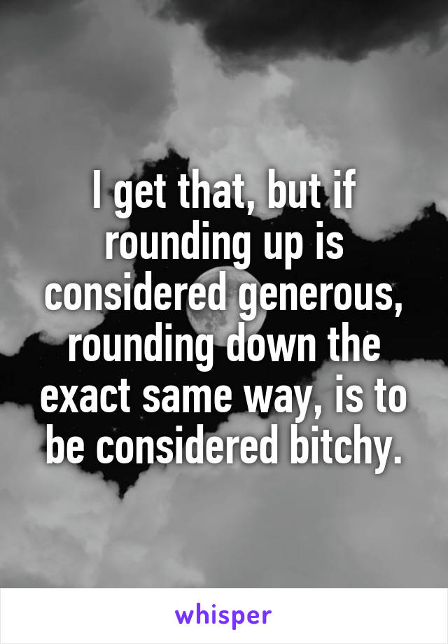 I get that, but if rounding up is considered generous, rounding down the exact same way, is to be considered bitchy.