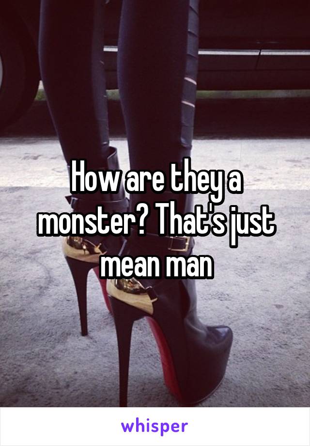 How are they a monster? That's just mean man