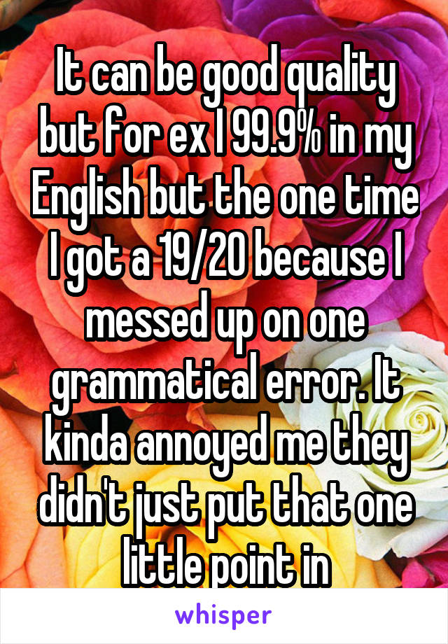 It can be good quality but for ex I 99.9% in my English but the one time I got a 19/20 because I messed up on one grammatical error. It kinda annoyed me they didn't just put that one little point in