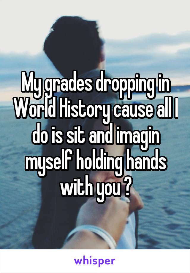 My grades dropping in World History cause all I do is sit and imagin myself holding hands with you 😅
