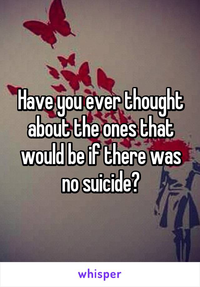Have you ever thought about the ones that would be if there was no suicide?