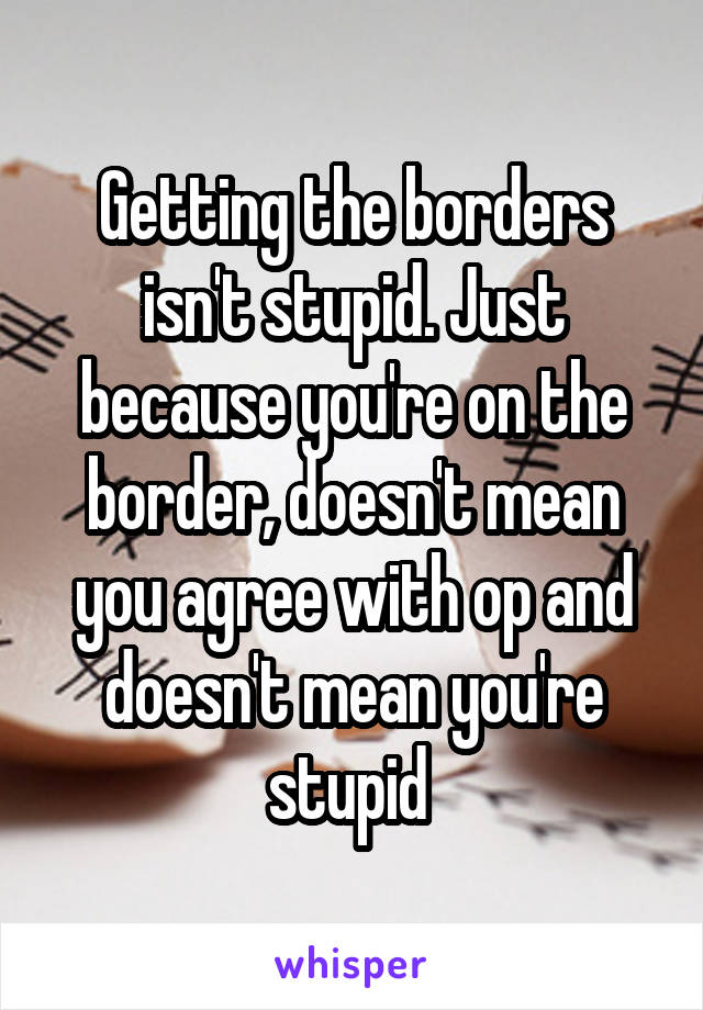 Getting the borders isn't stupid. Just because you're on the border, doesn't mean you agree with op and doesn't mean you're stupid 