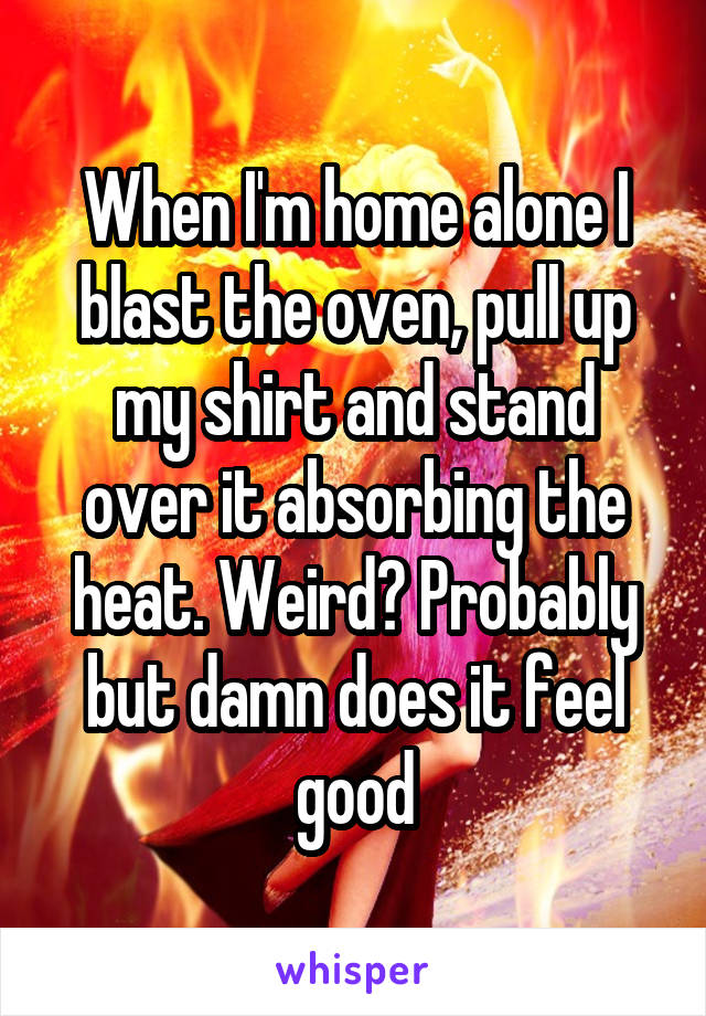 When I'm home alone I blast the oven, pull up my shirt and stand over it absorbing the heat. Weird? Probably but damn does it feel good