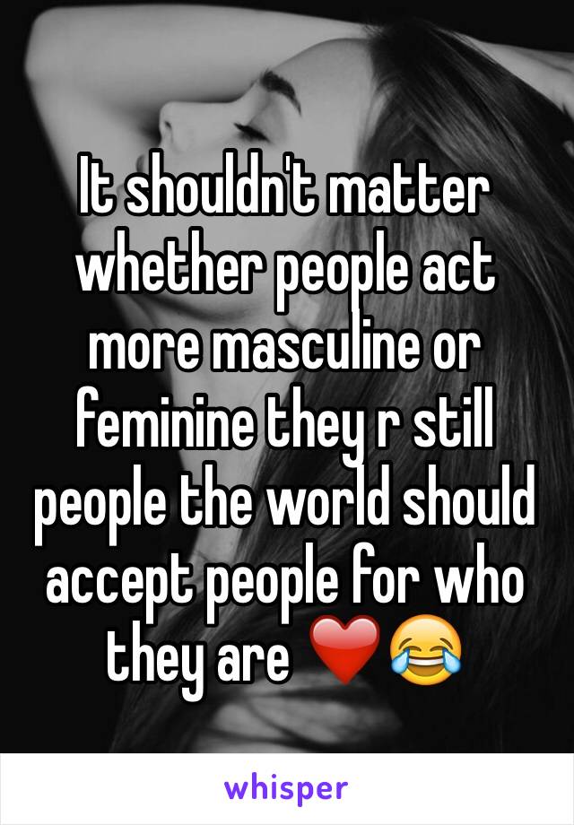 It shouldn't matter whether people act more masculine or feminine they r still people the world should accept people for who they are ❤️😂