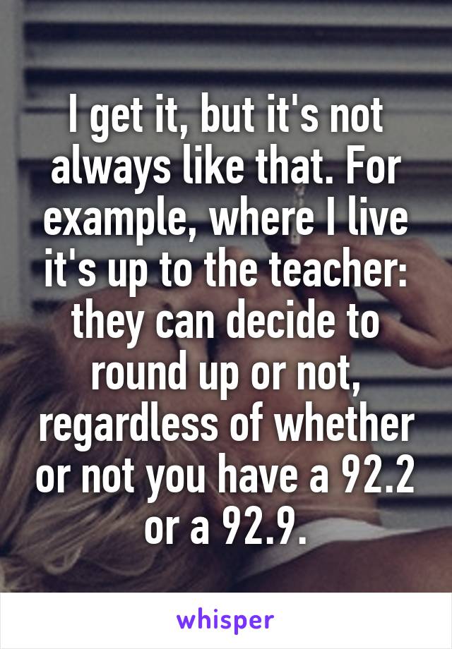 I get it, but it's not always like that. For example, where I live it's up to the teacher: they can decide to round up or not, regardless of whether or not you have a 92.2 or a 92.9.