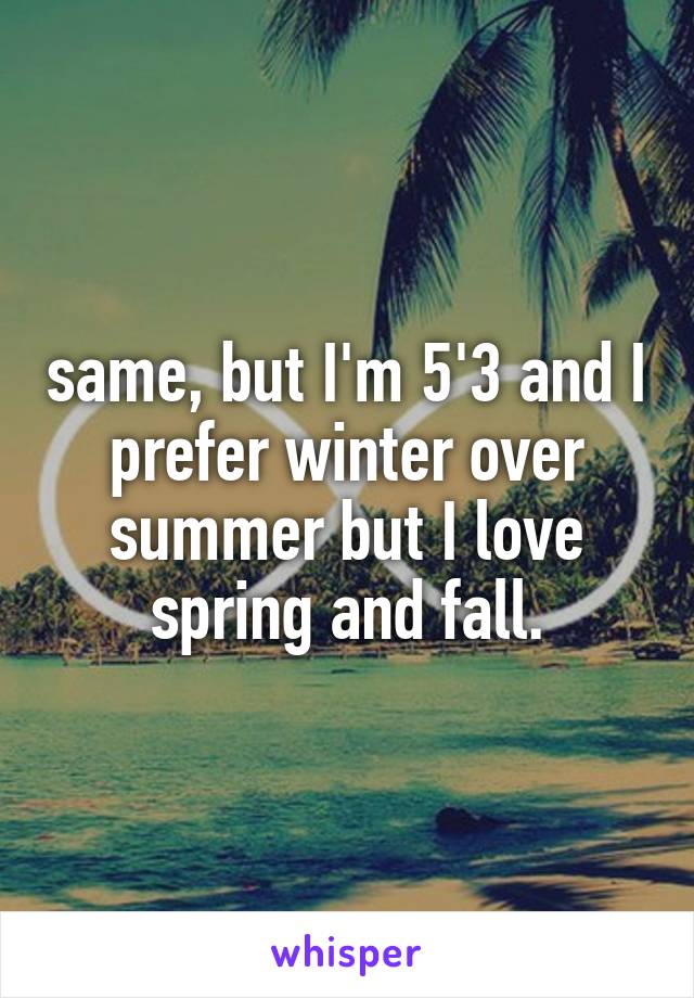 same, but I'm 5'3 and I prefer winter over summer but I love spring and fall.