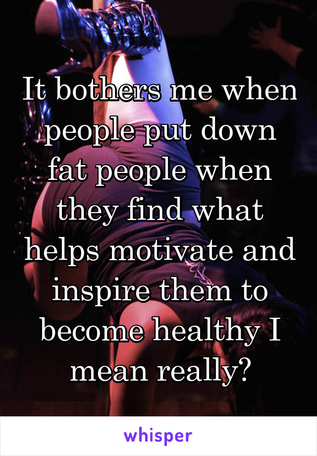 It bothers me when people put down fat people when they find what helps motivate and inspire them to become healthy I mean really?