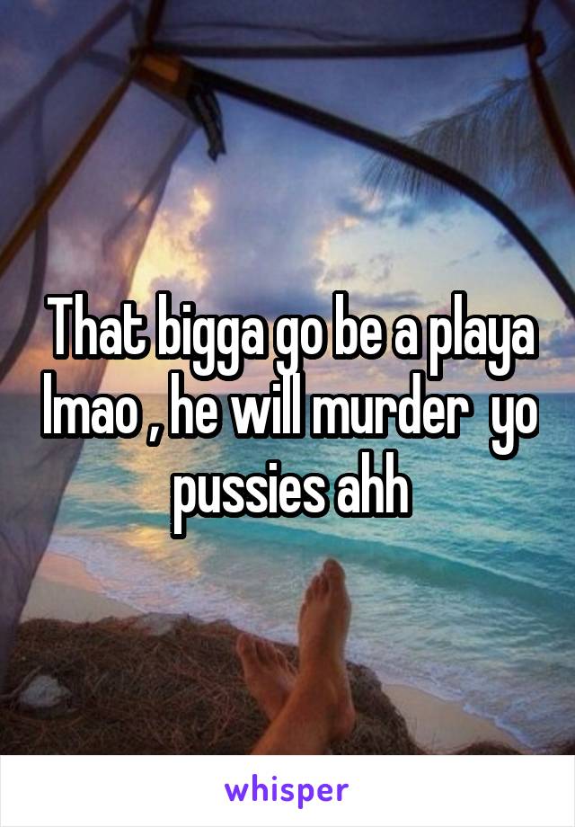 That bigga go be a playa lmao , he will murder  yo pussies ahh