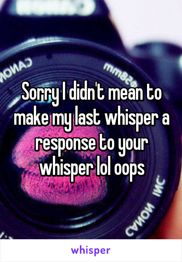 Sorry I didn't mean to make my last whisper a response to your whisper lol oops