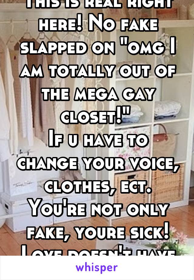 This is real right here! No fake slapped on "omg I am totally out of the mega gay closet!" 
If u have to change your voice, clothes, ect. You're not only fake, youre sick! Love doesn't have a label!