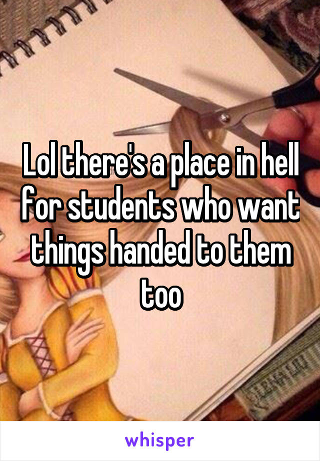 Lol there's a place in hell for students who want things handed to them too