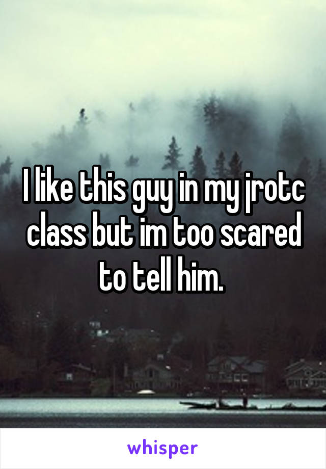 I like this guy in my jrotc class but im too scared to tell him. 