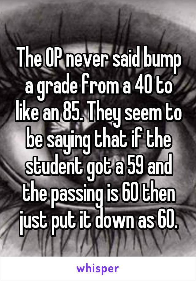 The OP never said bump a grade from a 40 to like an 85. They seem to be saying that if the student got a 59 and the passing is 60 then just put it down as 60.