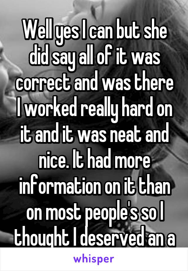 Well yes I can but she did say all of it was correct and was there I worked really hard on it and it was neat and nice. It had more information on it than on most people's so I thought I deserved an a