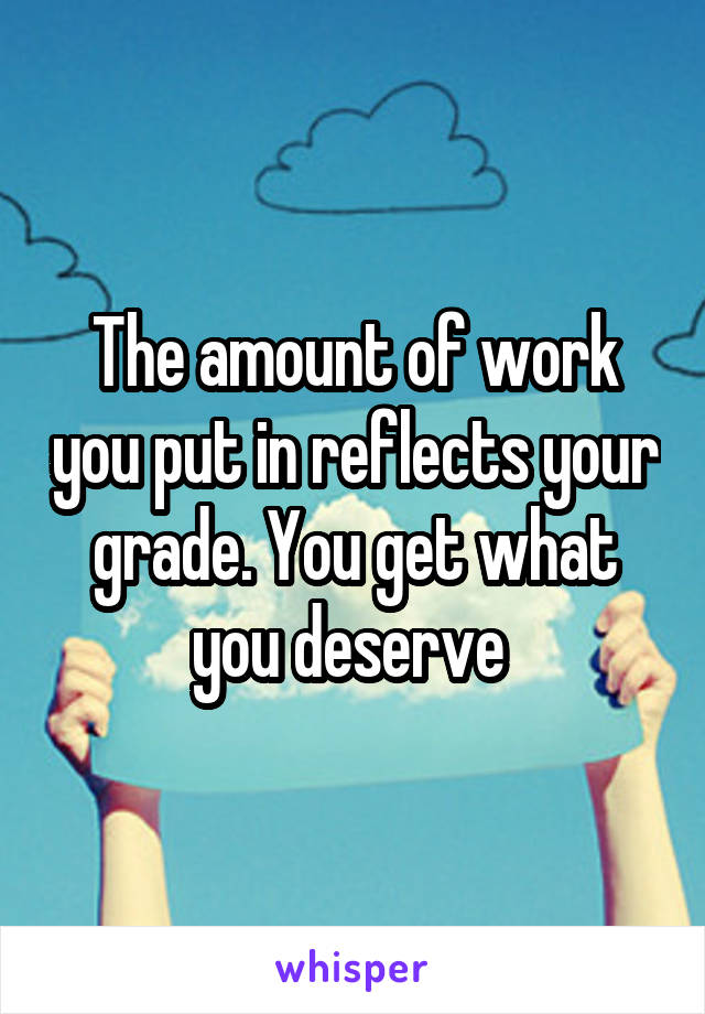 The amount of work you put in reflects your grade. You get what you deserve 