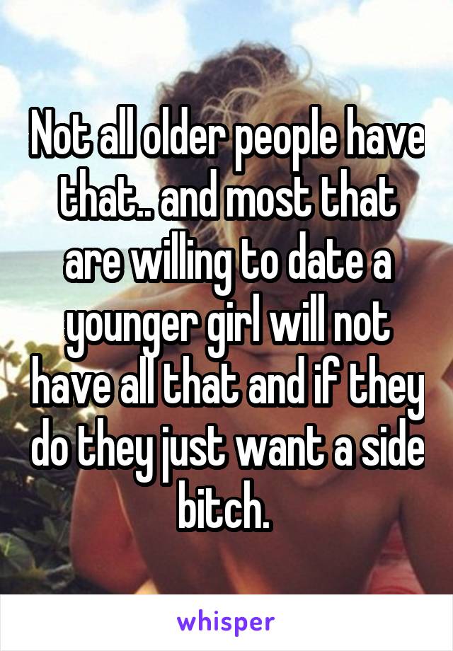 Not all older people have that.. and most that are willing to date a younger girl will not have all that and if they do they just want a side bitch. 