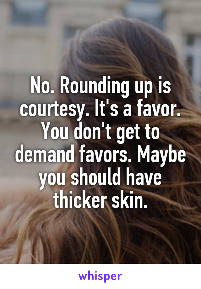 No. Rounding up is courtesy. It's a favor. You don't get to demand favors. Maybe you should have thicker skin.