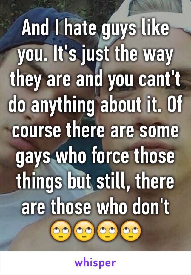 And I hate guys like you. It's just the way they are and you cant't do anything about it. Of course there are some gays who force those things but still, there are those who don't  🙄🙄🙄🙄
