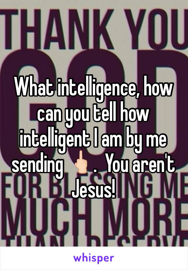 What intelligence, how can you tell how intelligent I am by me sending 🖕🏻.  You aren't Jesus!