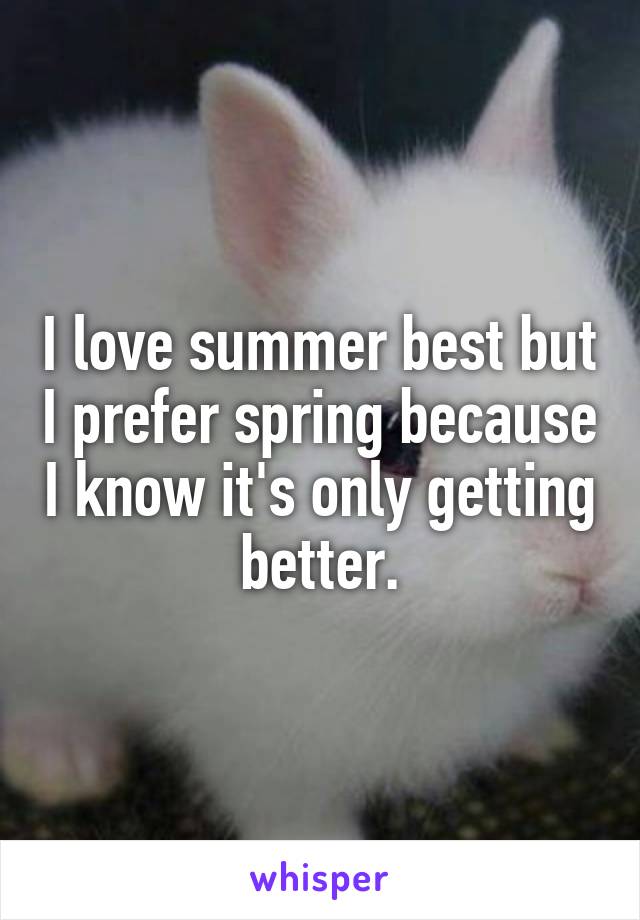 I love summer best but I prefer spring because I know it's only getting better.