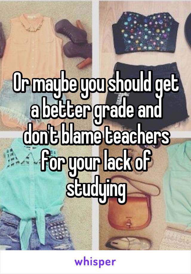 Or maybe you should get a better grade and don't blame teachers for your lack of studying